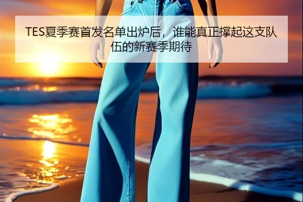 TES夏季赛首发名单出炉后，谁能真正撑起这支队伍的新赛季期待